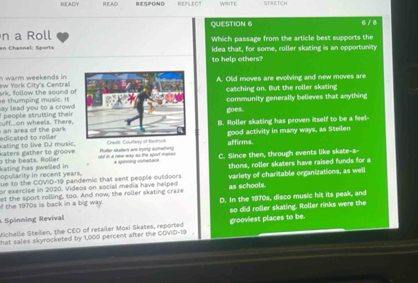 READY READ RESPOND REFLECT WRITE STRETCH
QUESTION 6
n a Roll 6 / 8
en Channel: Sports Which passage from the article best supports the
idea that, for some, roller skating is an opportunity
to help others?
n warm weekends in 
ew York City's CentralA. Old moves are evolving and new moves are
ark, follow the sound of
e thumping music. Itcatching on. But the roller skating
community generally believes that anything
ay lead you to a crowd .
people strutting their goes.
uff...on wheels. There,
an area of the park B. Roller skating has proven itself to be a feel-
kating to live DJ music, Credit: affirms. good activity in many ways, as Steilen
edicated to roller
katers gather to groove
o the beats. Roller old in a new way as the sport makes . Roller skaters are trying something
kating has swelled in a spinning comeback C. Since then, through events like skate-a-
opularity in recent years, thons, roller skaters have raised funds for a
fue to the COVID-19 pandemic that sent people outdoors
or exercise in 2020. Videos on social media have helped variety of charitable organizations, as well
et the sport rolling, too. And now, the roller skating craze as schools.
f the 1970s is back in a big way. D. In the 1970s, disco music hit its peak, and
Spinning Revival so did roller skating. Roller rinks were the
Michelle Steilen, the CEO of retailer Moxi Skates, reported grooviest places to be.
hat sales skyrocketed by 1,000 percent after the COVID-19