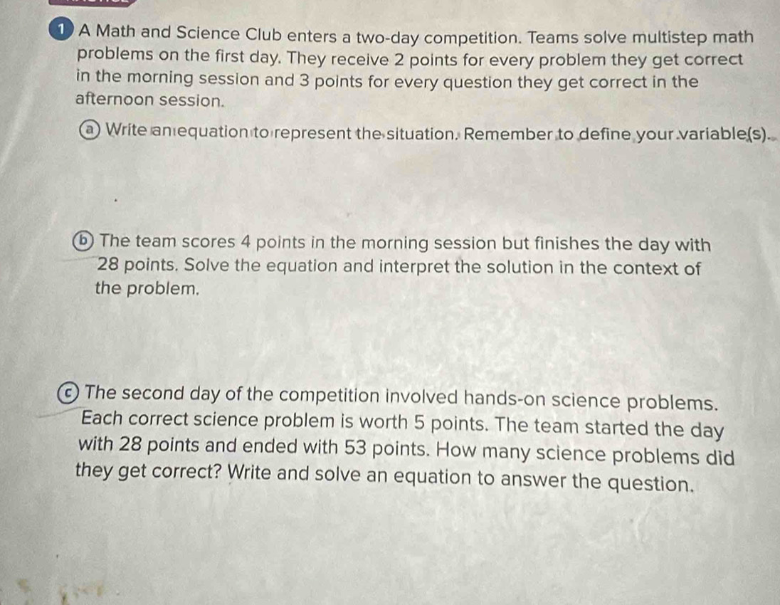 A Math and Science Club enters a two-day competition. Teams solve multistep math 
problems on the first day. They receive 2 points for every problem they get correct 
in the morning session and 3 points for every question they get correct in the 
afternoon session. 
a) Write anequation to represent the situation. Remember to define your variable(s). 
b) The team scores 4 points in the morning session but finishes the day with
28 points. Solve the equation and interpret the solution in the context of 
the problem. 
The second day of the competition involved hands-on science problems. 
Each correct science problem is worth 5 points. The team started the day
with 28 points and ended with 53 points. How many science problems did 
they get correct? Write and solve an equation to answer the question.