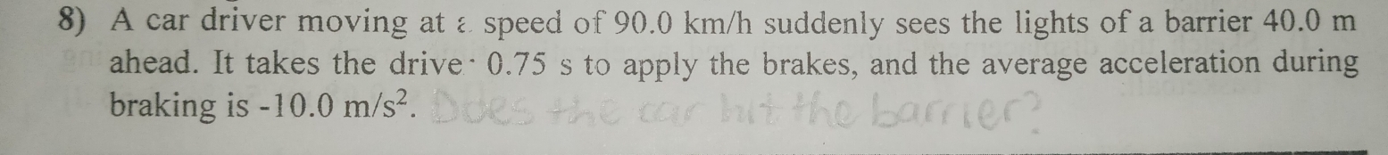 A car driver moving at a speed of 90.0 km/h suddenly sees the lights of a barrier 40.0 m
ahead. It takes the drive· 0.75 s to apply the brakes, and the average acceleration during 
braking is -10.0m/s^2