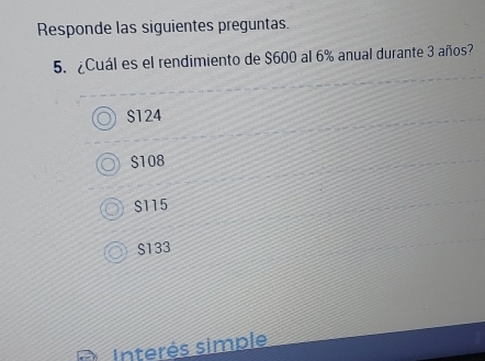 Responde las siguientes preguntas.
5. ¿Cuál es el rendimiento de $600 al 6% anual durante 3 años?
$124
$108
$115
S133
Interés simple