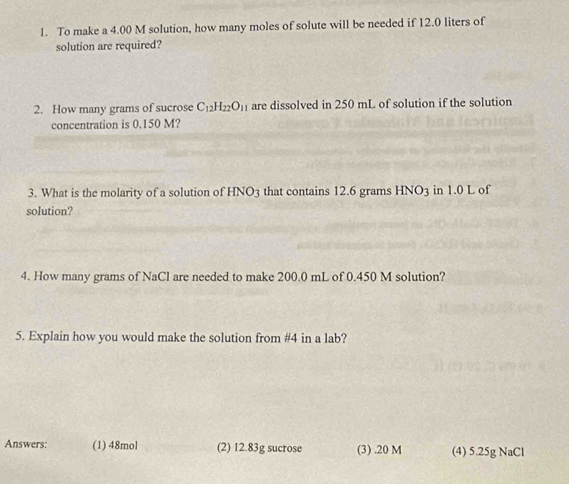 To make a 4.00 M solution, how many moles of solute will be needed if 12.0 liters of 
solution are required? 
2. How many grams of sucrose C_12H_22O_11 are dissolved in 250 mL of solution if the solution 
concentration is 0.150 M? 
3. What is the molarity of a solution of HNO3 that contains 12.6 grams HNO_3 in 1.0 L of 
solution? 
4. How many grams of NaCl are needed to make 200.0 mL of 0.450 M solution? 
5. Explain how you would make the solution from # 4 in a lab? 
Answers: (1) 48mol (2) 12.83g sucrose (3) . 20 M (4) 5.25g NaCl