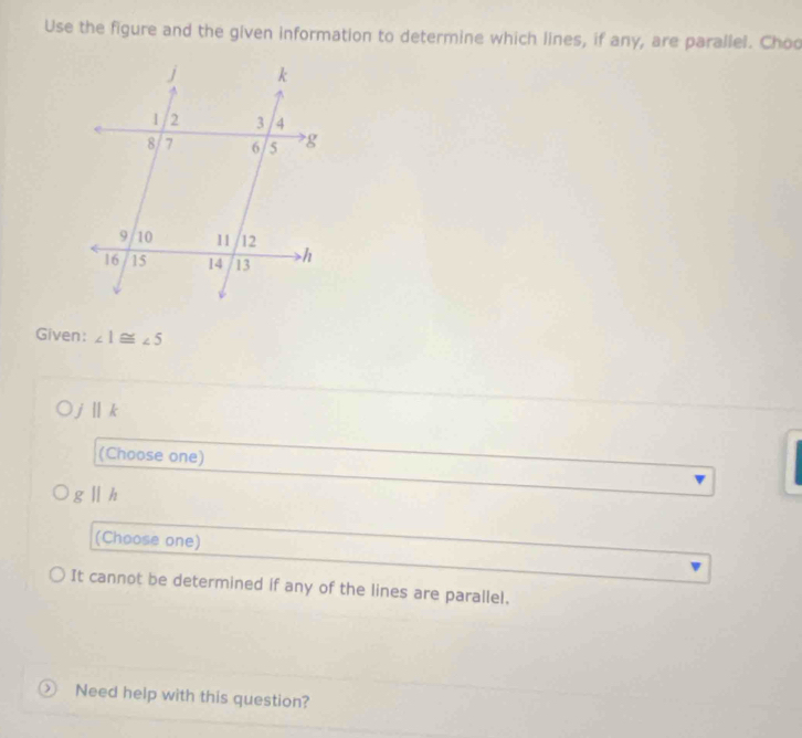 Use the figure and the given information to determine which lines, if any, are parallel. Choo
Given: ∠ 1≌ ∠ 5
i ||k
(Choose one)
gparallel h
(Choose one)
It cannot be determined if any of the lines are parallel.
 Need help with this question?