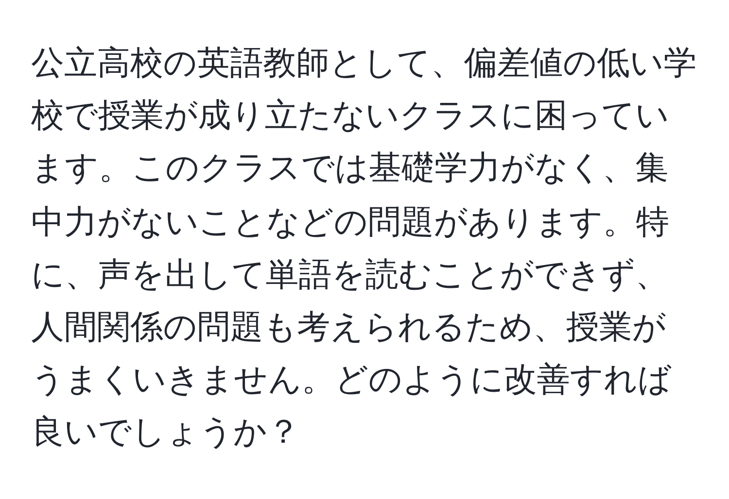 公立高校の英語教師として、偏差値の低い学校で授業が成り立たないクラスに困っています。このクラスでは基礎学力がなく、集中力がないことなどの問題があります。特に、声を出して単語を読むことができず、人間関係の問題も考えられるため、授業がうまくいきません。どのように改善すれば良いでしょうか？