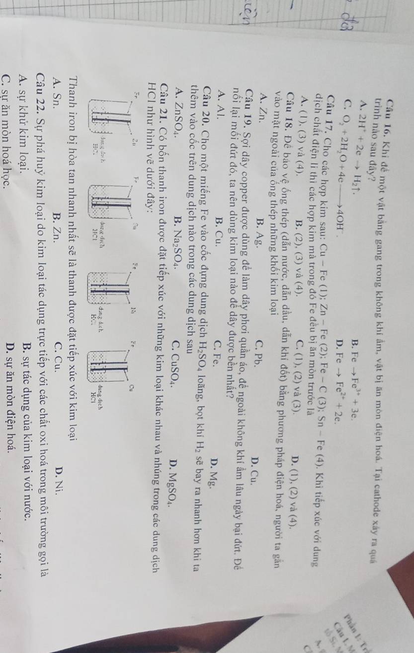 Khi để một vật bằng gang trong không khí ẩm, vật bị ăn mòn điện hoá. Tại cathode xây ra quảá
trình nào sau đây? B. Feto Fe^(3+)+3e.
A. 2H^++2eto H_2uparrow .
Phần 1: Tr
C. O_2+2H_2O+4eto 4OH^-. Câu L M
D. Feto Fe^(2+)+2e.
tố Sĩ. N
Câu 17. Cho các hợp kim sau: Cu-F e (1); Zn-F e (2);Fe-C(3);Sn-Fe e (4 ). Khi tiếp xúc với dung
A.
dịch chất điện li thì các hợp kim mà trong đó Fe đều bị ăn mòn trước là
C
A. (1), (3) và (4). B. (2), (3) và (4). C. (1), (2) và (3). D. (1), (2) và (4).
Câu 18. Để báo vệ ống thép (dẫn nước, dẫn dầu, dẫn khí đốt) bằng phương pháp điện hoá, người ta gắn
vào mặt ngoài của ống thép những khối kim loại
A. Zn. B. Ag. C. Pb. D. Cu.
Câu 19. Sợi dây copper được dùng để làm dây phơi quần áo, đề ngoài không khí ẩm lâu ngày bại đứt. Đề
nối lại mối đứt đó, ta nên dùng kim loại nào đề dây được bền nhất?
A. Al. B. Cu. C. Fe. D. Mg.
Câu 20. Cho một miếng Fe vào cốc đựng dung dịch H_2SO_4 loãng, bọt khí H_2 sẽ bay ra nhanh hơn khi ta
thêm vào cốc trên dung dịch nào trong các dung dịch sau
A. ZnSO_4. B. Na_2SO_4. C. CuSO_4. D. MgSO_4.
Câu 21. Có bốn thanh iron được đặt tiếp xúc với những kim loại khác nhau và nhúng trong các dung dịch
HCl như hình vẽ dưới đây:
Fe Cu
dung dich
HCl
Thanh iron bị hòa tan nhanh nhất sẽ là thanh được đặt tiếp xúc với kim loại
A. Sn. B. Zn. C. Cu. D. Ni.
Câu 22. Sự phá huỷ kim loại do kim loại tác dụng trực tiếp với các chất oxi hoá trong môi trường gọi là
A. sự khử kim loại. B. sự tác dụng của kim loại với nước.
C. sư ăn mòn hoá học. D. sự ăn mòn điện hoá.