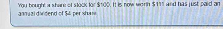 You bought a share of stock for $100. It is now worth $111 and has just paid an 
annual dividend of $4 per share.