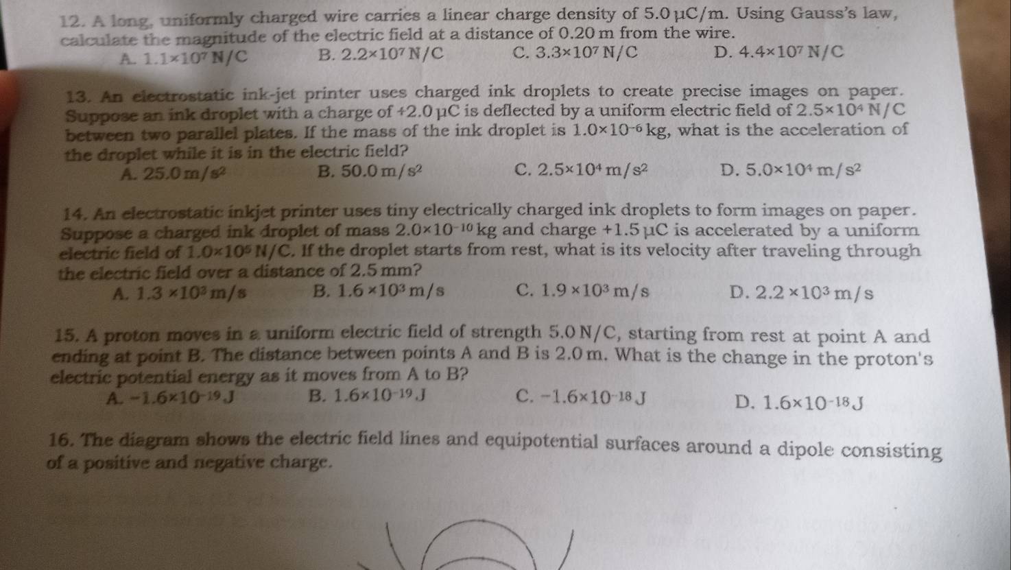 A long, uniformly charged wire carries a linear charge density of 5.0μC/m. Using Gauss’s law,
calculate the magnitude of the electric field at a distance of 0.20 m from the wire.
A.. 1.1* 10^7N/C B. 2.2* 10^7N/C C. 3.3* 10^7N/C D. 4.4* 10^7N/C
13. An electrostatic ink-jet printer uses charged ink droplets to create precise images on paper.
Suppose an ink droplet with a charge of +2.0μC is deflected by a uniform electric field of 2.5* 10^4N/C
between two parallel plates. If the mass of the ink droplet is 1.0* 10^(-6)kg , what is the acceleration of
the droplet while it is in the electric field?
A. 25.0m/s^2 B. 50.0m/s^2 C. 2.5* 10^4m/s^2 D. 5.0* 10^4m/s^2
14. An electrostatic inkjet printer uses tiny electrically charged ink droplets to form images on paper.
Suppose a charged ink droplet of mass 2.0* 10^(-10)kg and charge +1.5µC is accelerated by a uniform
electric field of 1.0* 10^5N/C. If the droplet starts from rest, what is its velocity after traveling through
the electric field over a distance of 2.5 mm?
A. 1.3* 10^3m/s B. 1.6* 10^3m/s C. 1.9* 10^3m/s D. 2.2* 10^3m/s
15. A proton moves in a uniform electric field of strength 5.0 N/C, starting from rest at point A and
ending at point B. The distance between points A and B is 2.0 m. What is the change in the proton's
electric potential energy as it moves from A to B?
C.
A. -1.6* 10^(-19)J B. 1.6* 10^(-19).J -1.6* 10^(-18)J
D. 1.6* 10^(-18)J
16. The diagram shows the electric field lines and equipotential surfaces around a dipole consisting
of a positive and negative charge.