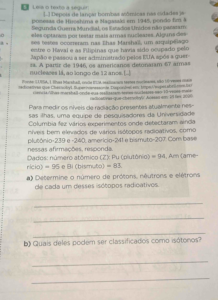 Leia o texto a seguir:
[...] Depois de lançar bombas atômicas nas cidades ja-
ponesas de Hiroshima e Nagasaki em 1945, pondo fim à
Segunda Guerra Mundial, os Estados Unidos não pararam:
eles optaram por testar mais armas nucleares. Alguns des-
a 。 ses testes ocorreram nas Ilhas Marshall, um arquipélago
entre o Havaí e as Filipinas que havia sido ocupado pelo
Japão e passou a ser administrado pelos EUA após a guer-
ra. A partir de 1946, os americanos detonaram 67 armas
nucleares lá, ao longo de 12 anos. [...]
Fonte: LUISA, I. Ilhas Marshall, onde EUA realizaram testes nucleares, são 10 vezes mais
radioativas que Chernobyl. Superinteressɑnte. Disponível em: https://super.abril.com.br/
ciencia/ilhas-marshall-onde-eua-realizaram-testes-nucleares-sao-10-vezes-mais-
radioativas-que-chernobyl/. Acesso em: 25 fev. 2020.
Para medir os níveis de radiação presentes atualmente nes-
sas ilhas, uma equipe de pesquisadores da Universidade
Columbia fez vários experimentos onde detectaram ainda
níveis bem elevados de vários isótopos radioativos, como
plutônio-239 e -240, amerício-241 e bismuto-207. Com base
nessas afirmações, responda.
*  Dados: número atômico (Z): Pu (plutônio) =94 , Am (ame-
rício) =95 e Bi (bismuto) =83.
a) Determine o número de prótons, nêutrons e elétrons
de cada um desses isótopos radioativos.
_
_
_
b) Quais deles podem ser classificados como isótonos?
_
_