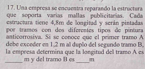 Una empresa se encuentra reparando la estructura 
que soporta varias mallas publicitarias. Cada 
estructura tiene 4,8m de longitud y serán pintadas 
por tramos con dos diferentes tipos de pintura 
anticorrosiva. Si se conoce que el primer tramo A 
debe exceder en 1,2 m al duplo del segundo tramo B, 
la empresa determina que la longitud del tramo A es 
_ m y del tramo B es _m