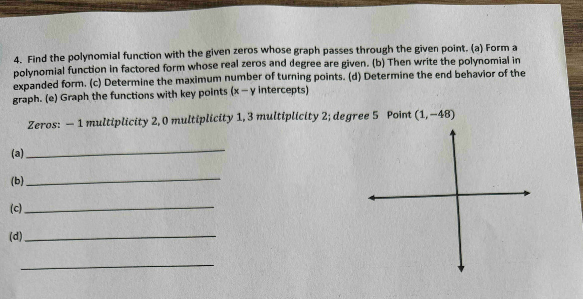 Find the polynomial function with the given zeros whose graph passes through the given point. (a) Form a 
polynomial function in factored form whose real zeros and degree are given. (b) Then write the polynomial in 
expanded form. (c) Determine the maximum number of turning points. (d) Determine the end behavior of the 
graph. (e) Graph the functions with key points (x-y intercepts) 
Zeros: — 1 multiplicity 2, 0 multiplicity 1, 3 multiplicity 2; degree 5 Point (1,-48)
(a) 
_ 
(b) 
_ 
(c) 
_ 
(d)_ 
_