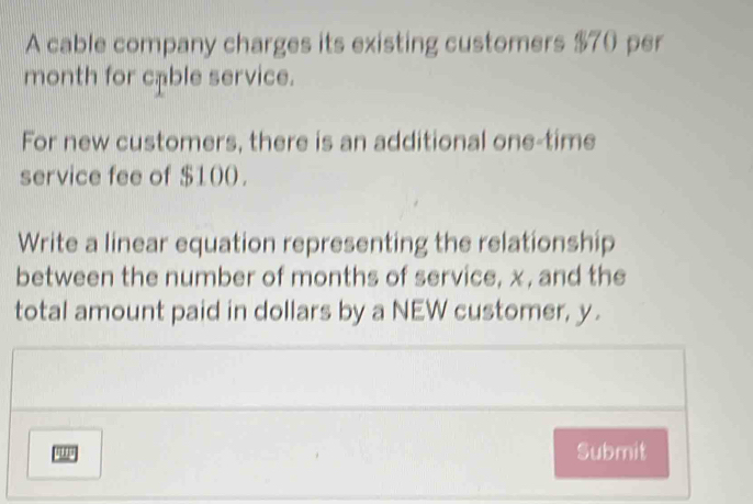 A cable company charges its existing customers $70 per
month for cable service. 
For new customers, there is an additional one-time 
service fee of $100. 
Write a linear equation representing the relationship 
between the number of months of service, x, and the 
total amount paid in dollars by a NEW customer, y. 
Submit