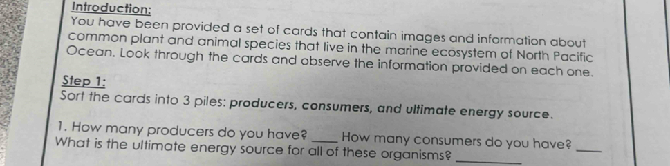 Introduction: 
You have been provided a set of cards that contain images and information about 
common plant and animal species that live in the marine ecosystem of North Pacific 
Ocean. Look through the cards and observe the information provided on each one. 
Step 1: 
Sort the cards into 3 piles: producers, consumers, and ultimate energy source. 
1. How many producers do you have? How many consumers do you have?_ 
What is the ultimate energy source for all of these organisms?_