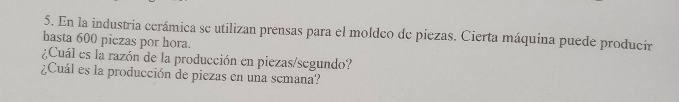 En la industria cerámica se utilizan prensas para el moldeo de piezas. Cierta máquina puede producir 
hasta 600 piezas por hora. 
¿Cuál es la razón de la producción en piezas/segundo? 
¿Cuál es la producción de piezas en una semana?