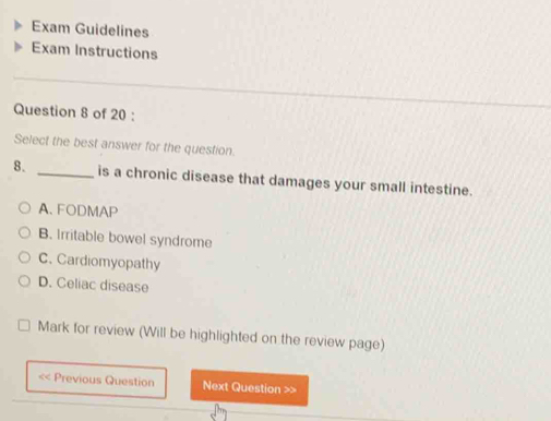 Exam Guidelines
Exam Instructions
_
Question 8 of 20 :
Select the best answer for the question.
8. _is a chronic disease that damages your small intestine.
A、 FODMAP
B. Irritable bowel syndrome
C. Cardiomyopathy
D. Celiac disease
Mark for review (Will be highlighted on the review page)
< Previous Question Next Question >>