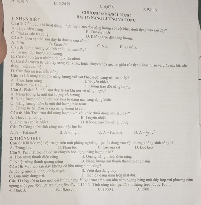 A. 4,38 N B. 5,24 N C. 6,67 N D. 9,34 N
Chương 6: năng Lượng
1. Nhận Biệt
bài 15: năng lượng và công
Câu 1: Cần cầu khi hoạt động, thực hiện trao đổi năng lượng với vật khác dưới dạng nào sau đây?
A. Thực hiện công. B. Truyền nhiệt.
C. Phát ra các tia nhiệt. D. Không trao đổi năng lượng.
Câu 2: Đơn vị nào sau đây là đơn vị của công?
A. N/m. B. kg.m^2/s^2. C. N/s. D. kg.m^2/s.
Câu 3: Năng lượng có tính chất nào sau đây?
A. Là một đại lượng vô hướng.
B. Có thể tồn tại ở những dạng khác nhau.
6
C. Có thể truyền từ vật này sang vật khác, hoặc chuyển hóa qua lại giữa các dạng khác nhau và giữa các hệ, các
thành phần của hệ.
D. Các đáp án trên đều đúng.
Câu 4: Lò nung trao đổi năng lượng với vật khác dưới dạng nào sau dây?
A. Thực hiện công. B. Truyền nhiệt.
C. Phát ra các tia nhiệt. D. Không trao đổi năng lượng.
Câu 5: Phát biểu nào sau dây là sai khi nói về năng lượng?
A. Năng lượng là một đại lượng vô hướng.
B. Năng lượng có thể chuyên hóa từ dạng này sang dạng khác.
C. Năng lượng luôn là một đại lượng bảo toàn.
D. Trong hệ SI, đơn vị của năng lượng là calo.
Câu 6: Mặt Trời trao đổi năng lượng với vật khác dưới dạng nào sau đây?
A. Thực hiện công. B. Truyền nhiệt.
C. Phát ra các tia nhiệt. D. Không trao đôi năng lượng.
i
Câu 7: Công thức tính công của một lực là:
A. A=F.d.cos θ B. A= mgh. C. A=F.s.sin alpha D. A= 1/2 mv^2
2. thông hIệu
Câu 8: Khi kéo một vật trượt trên mặt phăng nghiêng, lực tác dụng vào vật nhưng không sinh công là
A. Trọng lực B. Phản lực C. Lực ma sát D. Lực kéo
Câu 9: Pin mặt trời đã có sự chuyển hóa dạng năng lượng nào?
A. Hóa năng thành diện năng B. Quang năng thành diện năng
C. Nhiệt năng thành quang năng D. Năng lượng âm thanh thành quang năng
Câu 10: Vật nào sau đây không có khả năng sinh công?
A. Dòng nước lũ đang chảy mạnh. B. Viên đạn đang bay.
C. Búa máy đang rơi. D. Hòn đá đang nằm trên mặt đất.
Câu 11: Người ta kéo một cái thùng nặng 30 kg trượt trên sản nhà nằm ngang bằng một dây hợp với phương nằm
ngang một góc 45° 2, lực tác dụng lên dây là 150 N. Tính công của lực đó khi thùng trượt được 10 m.
A. 1060 J. B. 10,65 J. C. 1000 J. D. 1500 J.