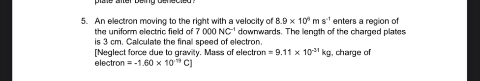 plate after being deflected ? 
5. An electron moving to the right with a velocity of 8.9* 10^6ms^(-1) enters a region of 
the uniform electric field of 7000NC^(-1) downwards. The length of the charged plates 
is 3 cm. Calculate the final speed of electron. 
[Neglect force due to gravity. Mass of electron =9.11* 10^(-31)kg , charge of 
electron =-1.60* 10^(-19)C]