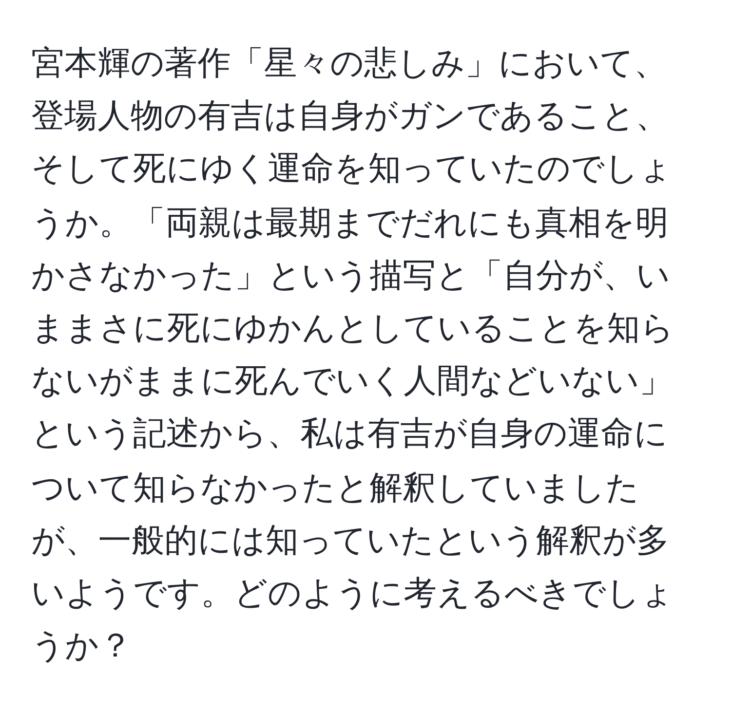 宮本輝の著作「星々の悲しみ」において、登場人物の有吉は自身がガンであること、そして死にゆく運命を知っていたのでしょうか。「両親は最期までだれにも真相を明かさなかった」という描写と「自分が、いままさに死にゆかんとしていることを知らないがままに死んでいく人間などいない」という記述から、私は有吉が自身の運命について知らなかったと解釈していましたが、一般的には知っていたという解釈が多いようです。どのように考えるべきでしょうか？