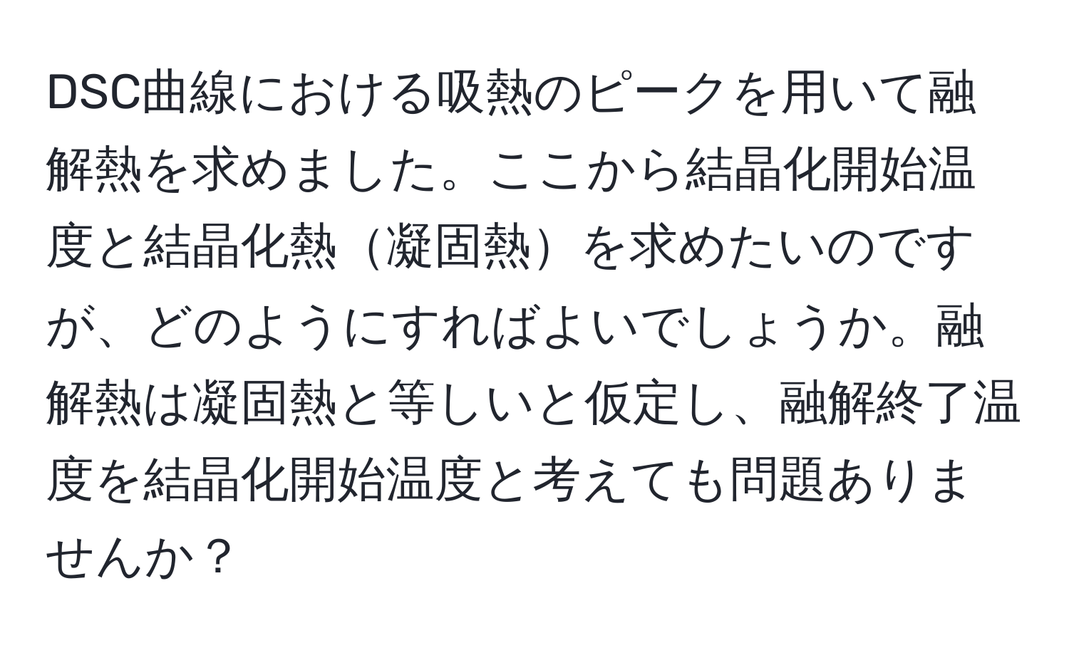 DSC曲線における吸熱のピークを用いて融解熱を求めました。ここから結晶化開始温度と結晶化熱凝固熱を求めたいのですが、どのようにすればよいでしょうか。融解熱は凝固熱と等しいと仮定し、融解終了温度を結晶化開始温度と考えても問題ありませんか？