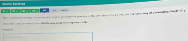 Sparx Science 
e / 0 | 9 ó √ 12 Reqults 
Nan-renewable energy resources are used to generate the majority of the UK's electricity as they are a reliable way of generating electricity. 
Describe what is meant by a reliable way of generating electricity 
(t mark)