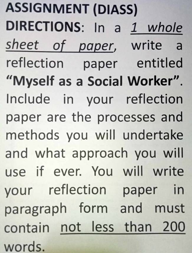 ASSIGNMENT (DIASS) 
DIRECTIONS: In a 1 whole 
sheet of paper， write a 
reflection paper entitled 
“Myself as a Social Worker”. 
Include in your reflection 
paper are the processes and 
methods you will undertake 
and what approach you will 
use if ever. You will write 
your reflection paper in 
paragraph form and must 
contain not less than 200
words.