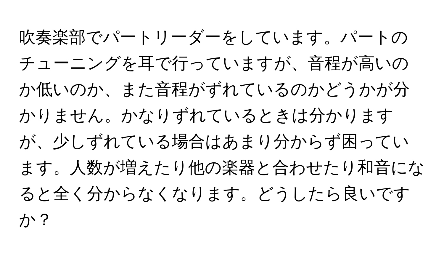 吹奏楽部でパートリーダーをしています。パートのチューニングを耳で行っていますが、音程が高いのか低いのか、また音程がずれているのかどうかが分かりません。かなりずれているときは分かりますが、少しずれている場合はあまり分からず困っています。人数が増えたり他の楽器と合わせたり和音になると全く分からなくなります。どうしたら良いですか？