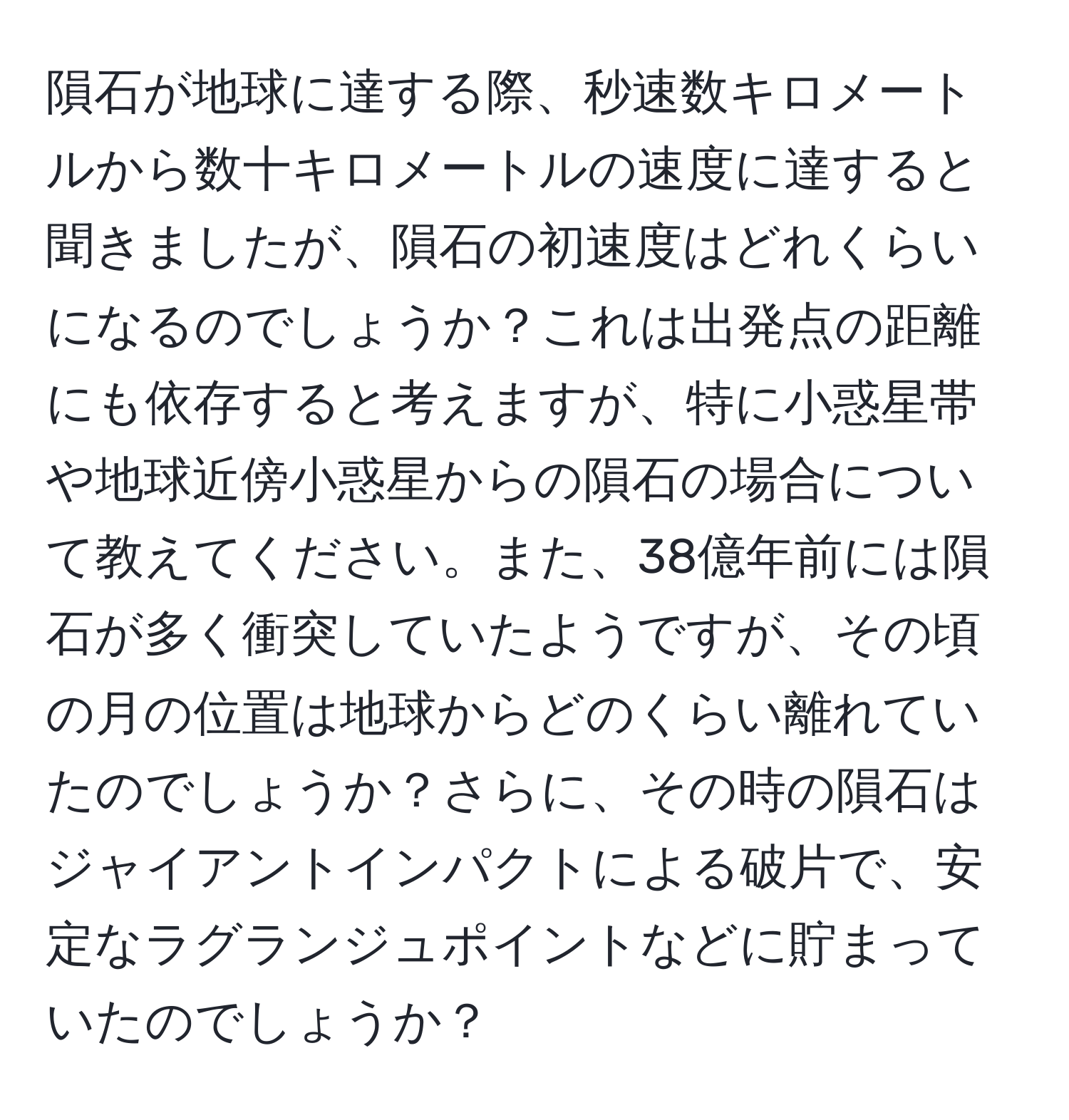 隕石が地球に達する際、秒速数キロメートルから数十キロメートルの速度に達すると聞きましたが、隕石の初速度はどれくらいになるのでしょうか？これは出発点の距離にも依存すると考えますが、特に小惑星帯や地球近傍小惑星からの隕石の場合について教えてください。また、38億年前には隕石が多く衝突していたようですが、その頃の月の位置は地球からどのくらい離れていたのでしょうか？さらに、その時の隕石はジャイアントインパクトによる破片で、安定なラグランジュポイントなどに貯まっていたのでしょうか？