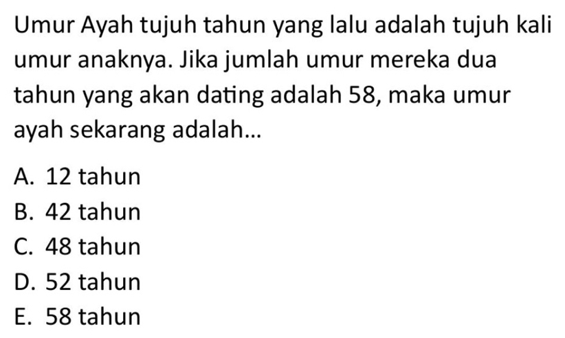 Umur Ayah tujuh tahun yang lalu adalah tujuh kali
umur anaknya. Jika jumlah umur mereka dua
tahun yang akan dating adalah 58, maka umur
ayah sekarang adalah...
A. 12 tahun
B. 42 tahun
C. 48 tahun
D. 52 tahun
E. 58 tahun