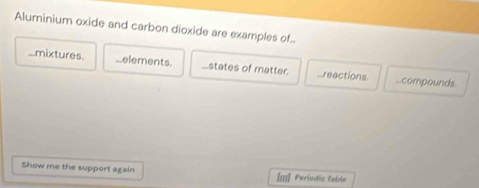 Aluminium oxide and carbon dioxide are examples of.....mixtures....elements....states of matter. ,reactions..compounds.
Show me the support again ÍI=IÉ Periodic Table