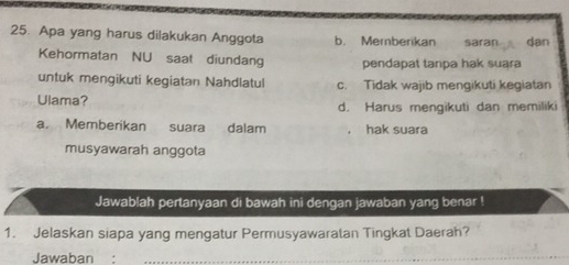 Apa yang harus dilakukan Anggota b. Memberikan saran dan
Kehormatan NU saat diundang pendapat tanpa hak suara
untuk mengikuti kegiatan Nahdlatul c. Tidak wajib mengikuti kegiatan
Ulama? d. Harus mengikuti dan memiliki
a. Memberikan suara dalam hak suara
musyawarah anggota
Jawablah pertanyaan di bawah ini dengan jawaban yang benar !
1. Jelaskan siapa yang mengatur Permusyawaratan Tingkat Daerah?
Jawaban .