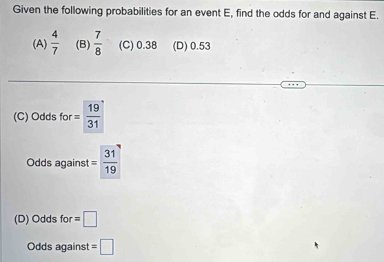 Given the following probabilities for an event E, find the odds for and against E.
(A)  4/7  (B)  7/8  (C) 0.38 (D) 0.53
(C) Odds for = 19/31 
Odds against = 31/19 
(D) Odds for =□
Odds against =□