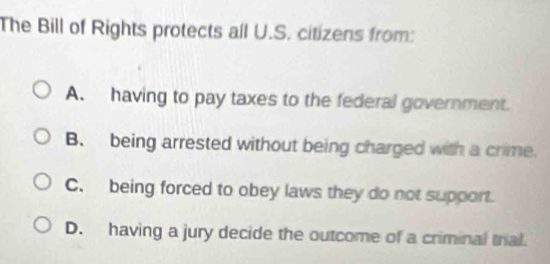 The Bill of Rights protects all U.S. citizens from:
A. having to pay taxes to the federal government.
B. being arrested without being charged with a crime.
C. being forced to obey laws they do not support.
D. having a jury decide the outcome of a criminal trial.