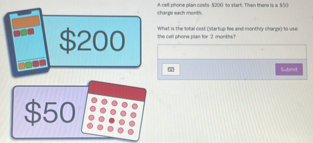 A cell phone plan costs $200 to start. Then there is a $50
charge each month.
$200 What is the total cost (startup fee and monthly charge) to use 
the cell phone plan for 2 months? 
Submit
$50