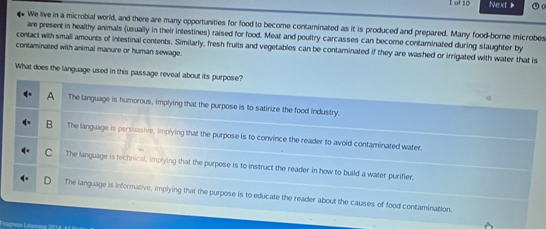 of 10 Next 
We live in a microbial world, and there are many opportunities for food to become contaminated as it is produced and prepared. Many food-borne microbes
are present in healthy animals (usually in their intestines) raised for food. Meat and poultry carcasses can become contaminated during slaughter by
contaminated with animal manure or human sewage. contact with small amounts of intestinal contents. Similarly, fresh fruits and vegetables can be contaminated if they are washed or irrigated with water that is
What does the language used in this passage reveal about its purpose?
A The language is humorous, implying that the purpose is to satirize the food industry.
B The language is persuasive, implying that the purpose is to convince the reader to avoid contaminated water.
C The language is technical, implying that the purpose is to instruct the reader in how to build a water purifier.
The language is informative, implying that the purpose is to educate the reader about the causes of food contamination.