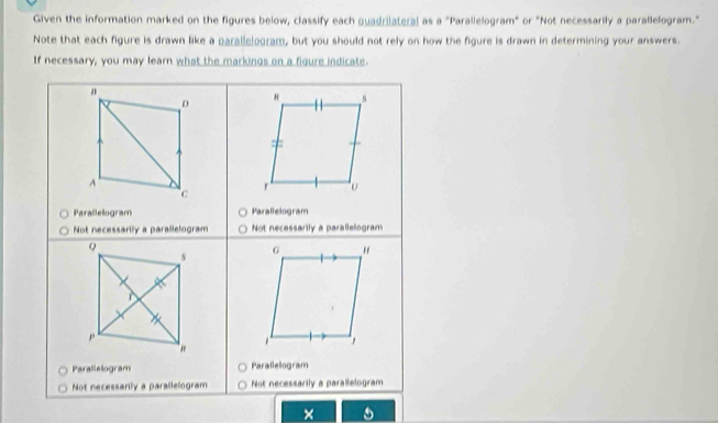 Given the information marked on the figures below, classify each quadrilateral as a "Parallelogram" or "Not necessarily a parallelogram."
Note that each figure is drawn like a parallclogram, but you should not rely on how the figure is drawn in determining your answers
If necessary, you may learn what the markings on a figure indicate.
D
N s
=
A
c
r υ
Parallelogram Parallelogram
Not necessarily a parallelogram Not necessarily a parallelogram
Q
N
G "
p
se , 
Parallelogram Parallelogram
Not necessarily a parallelogram Not necessarily a parallelogram
×