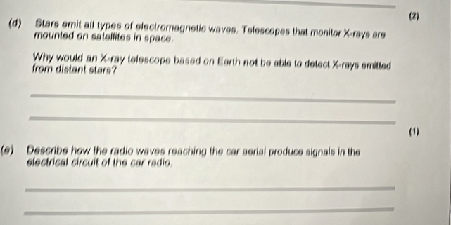 (2) 
(d) Stars emit all types of electromagnetic waves. Telescopes that monitor X -rays are 
mounted on satellites in space. 
Why would an X -ray telescope based on Earth not be able to detect X -rays emitted 
from distant stars? 
_ 
_ 
(1) 
(e) Describe how the radio waves reaching the car aerial produce signals in the 
electrical circuit of the car radio. 
_ 
_