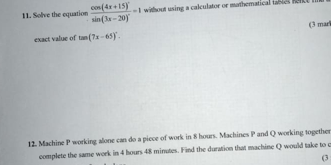 Solve the equation frac cos (4x+15)^circ sin (3x-20)^circ =1 without using a calculator or mathematical tables hence 
exact value of tan (7x-65)^circ . (3 marl 
12. Machine P working alone can do a piece of work in 8 hours. Machines P and Q working together 
complete the same work in 4 hours 48 minutes. Find the duration that machine Q would take to c 
(3