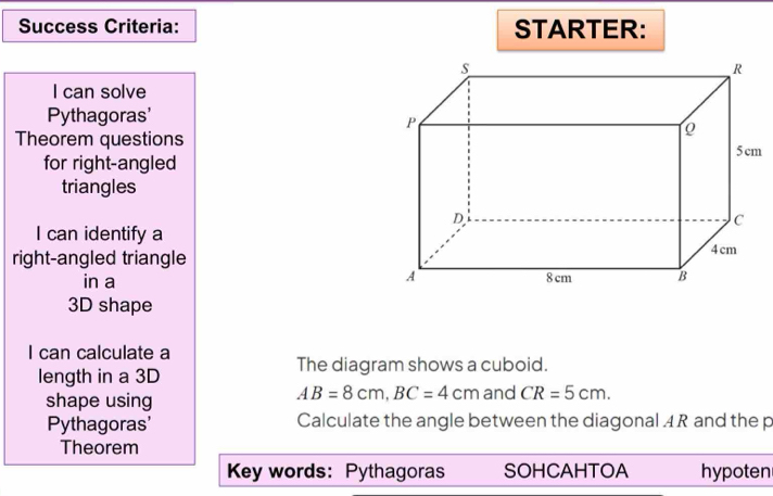 Success Criteria: STARTER: 
I can solve 
Pythagoras' 
Theorem questions 
for right-angled 
triangles 
I can identify a 
right-angled triangle 
in a
3D shape 
I can calculate a 
The diagram shows a cuboid. 
length in a 3D
AB=8cm, BC=4cm
shape using and CR=5cm. 
Pythagoras' Calculate the angle between the diagonal 4 R and the p
Theorem 
Key words: Pythagoras SOHCAHTOA hypoten