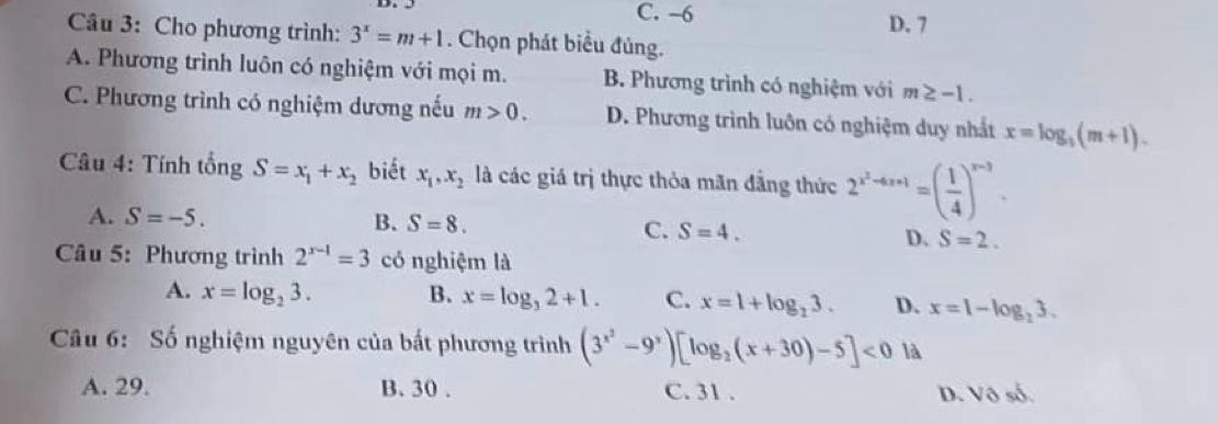 C. -6 D. 7
Câu 3: Cho phương trình: 3^x=m+1. Chọn phát biểu đủng.
A. Phương trình luôn có nghiệm với mọi m. B. Phương trình có nghiệm với m≥ -1.
C. Phương trình có nghiệm dương nếu m>0. D. Phương trình luôn có nghiệm duy nhất x=log _3(m+1). 
Câu 4: Tính tổng S=x_1+x_2 biết x_1, x_2 là các giá trị thực thỏa mãn đẳng thức 2^(x^2)-4x+1=( 1/4 )^x-3.
A. S=-5. B. S=8.
C. S=4. D. S=2. 
Câu 5: Phương trình 2^(x-1)=3 có nghiệm là
A. x=log _23. B. x=log _32+1. C. x=1+log _23. D. x=1-log _23. 
Câu 6: Số nghiệm nguyên của bất phương trình (3^(x^2)-9^x)[log _2(x+30)-5]<0</tex> là
A. 29. B. 30. C. 31. D. Vô số.