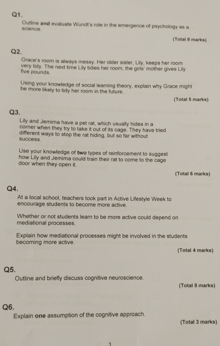 Outline and evaluate Wundt's role in the emergence of psychology as a 
science. 
(Total 8 marks) 
Q2. 
Grace's room is always messy. Her older sister, Lily, keeps her room 
very tidy. The next time Lily tidies her room, the girls' mother gives Lily
five pounds. 
Using your knowledge of social learning theory, explain why Grace might 
be more likely to tidy her room in the future. 
(Total 5 marks) 
Q3. 
Lily and Jemima have a pet rat, which usually hides in a 
corner when they try to take it out of its cage. They have tried 
different ways to stop the rat hiding, but so far without 
success. 
Use your knowledge of two types of reinforcement to suggest 
how Lily and Jemima could train their rat to come to the cage 
door when they open it. 
(Total 6 marks) 
Q4. 
At a local school, teachers took part in Active Lifestyle Week to 
encourage students to become more active. 
Whether or not students learn to be more active could depend on 
mediational processes. 
Explain how mediational processes might be involved in the students 
becoming more active. 
(Total 4 marks) 
Q5. 
Outline and briefly discuss cognitive neuroscience. 
(Total 8 marks) 
Q6. 
Explain one assumption of the cognitive approach. 
(Total 3 marks) 
1