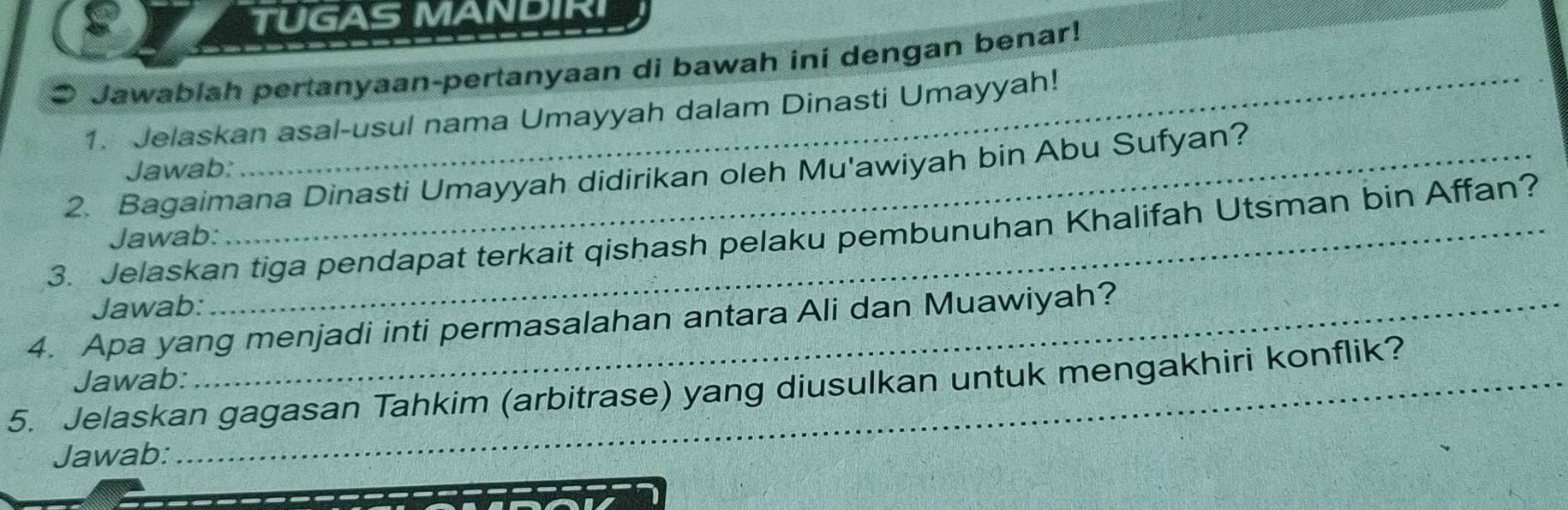 TUGAS MANDIRI 
● Jawablah pertanyaan-pertanyaan di bawah ini dengan benar! 
1. Jelaskan asal-usul nama Umayyah dalam Dinasti Umayyah! 
Jawab: 
2. Bagaimana Dinasti Umayyah didirikan oleh Mu'awiyah bin Abu Sufyan? 
3. Jelaskan tiga pendapat terkait qishash pelaku pembunuhan Khalifah Utsman bin Affan? 
Jawab: 
Jawab: 
4. Apa yang menjadi inti permasalahan antara Ali dan Muawiyah? 
Jawab: 
5. Jelaskan gagasan Tahkim (arbitrase) yang diusulkan untuk mengakhiri konflik? 
Jawab: