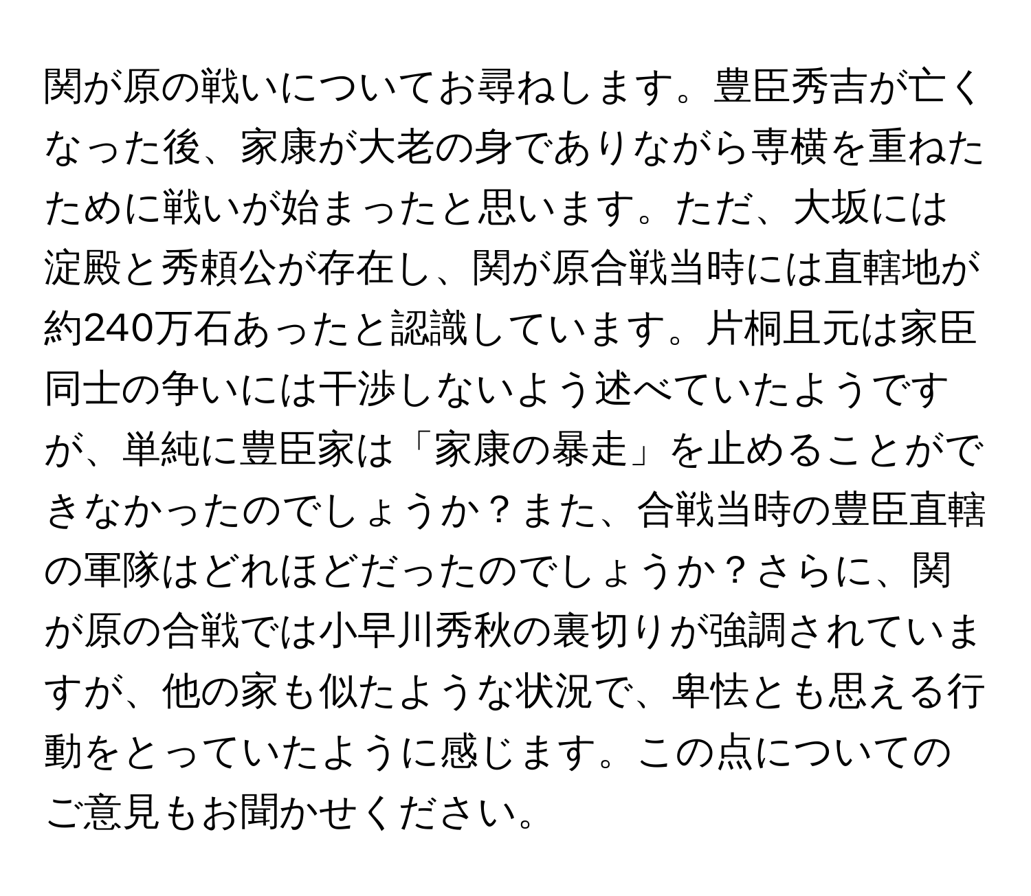 関が原の戦いについてお尋ねします。豊臣秀吉が亡くなった後、家康が大老の身でありながら専横を重ねたために戦いが始まったと思います。ただ、大坂には淀殿と秀頼公が存在し、関が原合戦当時には直轄地が約240万石あったと認識しています。片桐且元は家臣同士の争いには干渉しないよう述べていたようですが、単純に豊臣家は「家康の暴走」を止めることができなかったのでしょうか？また、合戦当時の豊臣直轄の軍隊はどれほどだったのでしょうか？さらに、関が原の合戦では小早川秀秋の裏切りが強調されていますが、他の家も似たような状況で、卑怯とも思える行動をとっていたように感じます。この点についてのご意見もお聞かせください。