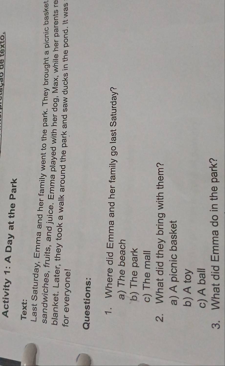 1o de texto.
Activity 1: A Day at the Park
Text:
Last Saturday, Emma and her family went to the park. They brought a picnic basket
sandwiches, fruits, and juice. Emma played with her dog, Max, while her parents re
blanket. Later, they took a walk around the park and saw ducks in the pond. It was
for everyone!
Questions:
1. Where did Emma and her family go last Saturday?
a) The beach
b) The park
c) The mall
2. What did they bring with them?
a) A picnic basket
b) A toy
c) A ball
3. What did Emma do in the park?