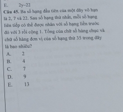 2y-22
Câu 45, Ba số hạng đầu tiên của một dãy vô hạn
là 2, 7 và 22. Sau số hạng thứ nhất, mỗi số hạng
liên tiếp có thể được nhân với số hạng liền trước
đó với 3 rồi cộng 1. Tổng của chữ số hàng chục và
chữ số hàng đơn vị của số hạng thứ 35 trong đãy
là bao nhiêu?
A. 2
B. 4
C. 7
D. 9
E. 13