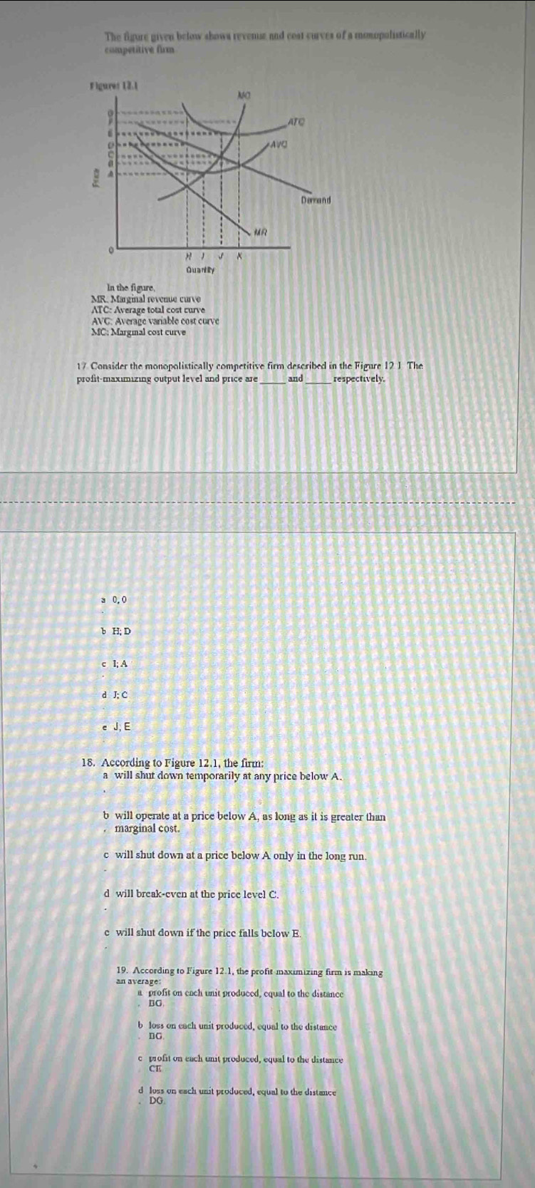 The figure given below shows revense and ceat curves of a monopolistically
competitive firm
In the figure,
MR. Marginal revenue curve
ATC: Average total cost curve
AVC: Avérage variable cost curve
MC; Margmal cost curve
17 Consider the monopolistically competitive firm described in the Figure 12 1 The
profit-maximizing output level and price are_ and_ respectively.
3 0, 0
b H; D
c I; A
d J; C
c J E
18. According to Figure 12.1, the firm:
a will shut down temporarily at any price below A
b will operate at a price below A, as long as it is greater than
. marginal cost.
c will shut down at a price below A only in the long run.
d will break-even at the price level C.
e will shut down if the price falls below E.
19. According to Figure 12.1, the profit maximizing firm is making
an average:
a profit on each unit produced, equal to the distance
BC
b loss on cach unit produced, equal to the distance
nC
profit on each unit produced, equal to the distance
CE
d loss on each unit produced, equal to the distance
DG