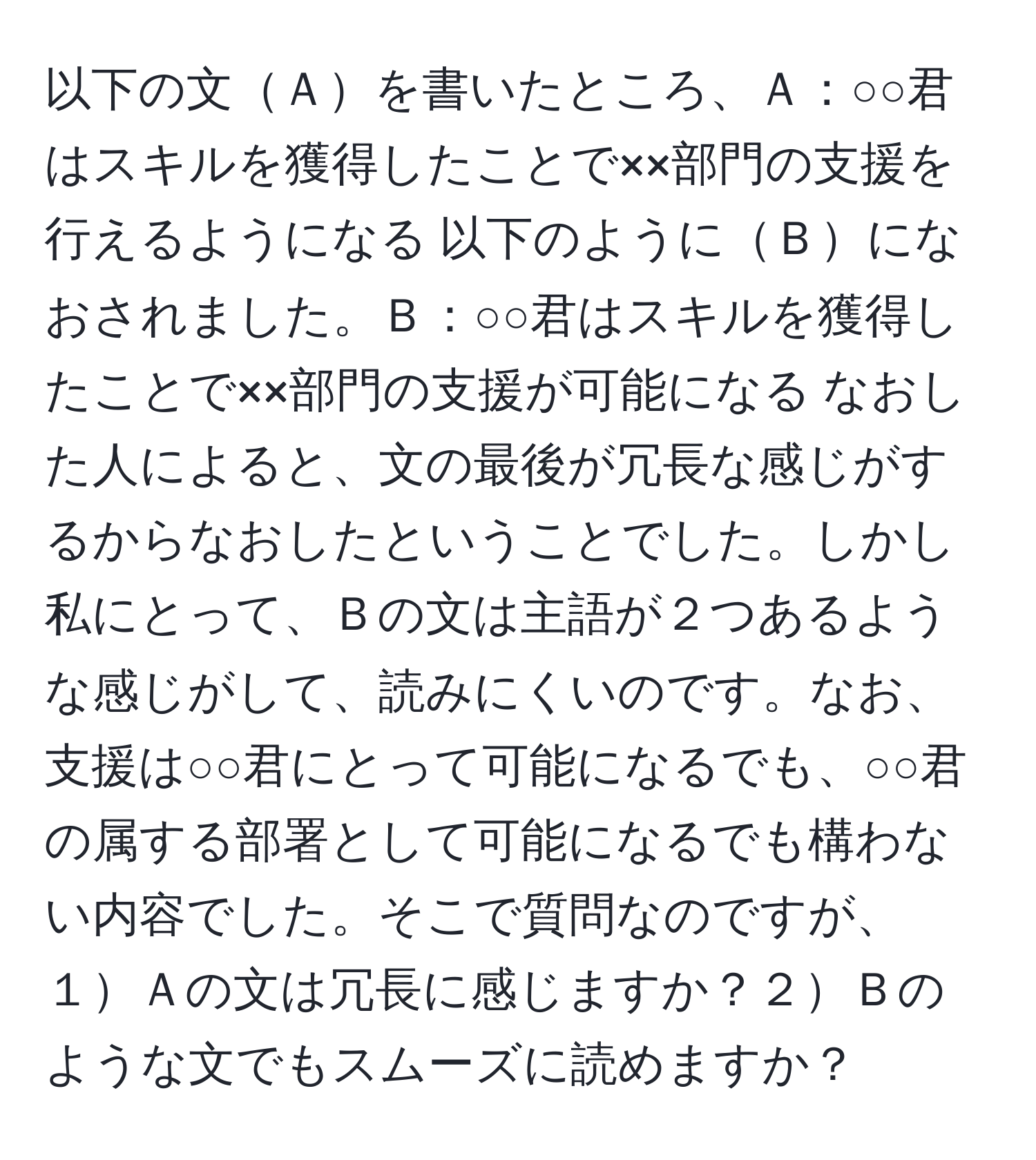 以下の文Ａを書いたところ、Ａ：○○君はスキルを獲得したことで××部門の支援を行えるようになる 以下のようにＢになおされました。Ｂ：○○君はスキルを獲得したことで××部門の支援が可能になる なおした人によると、文の最後が冗長な感じがするからなおしたということでした。しかし私にとって、Ｂの文は主語が２つあるような感じがして、読みにくいのです。なお、支援は○○君にとって可能になるでも、○○君の属する部署として可能になるでも構わない内容でした。そこで質問なのですが、１Ａの文は冗長に感じますか？２Ｂのような文でもスムーズに読めますか？