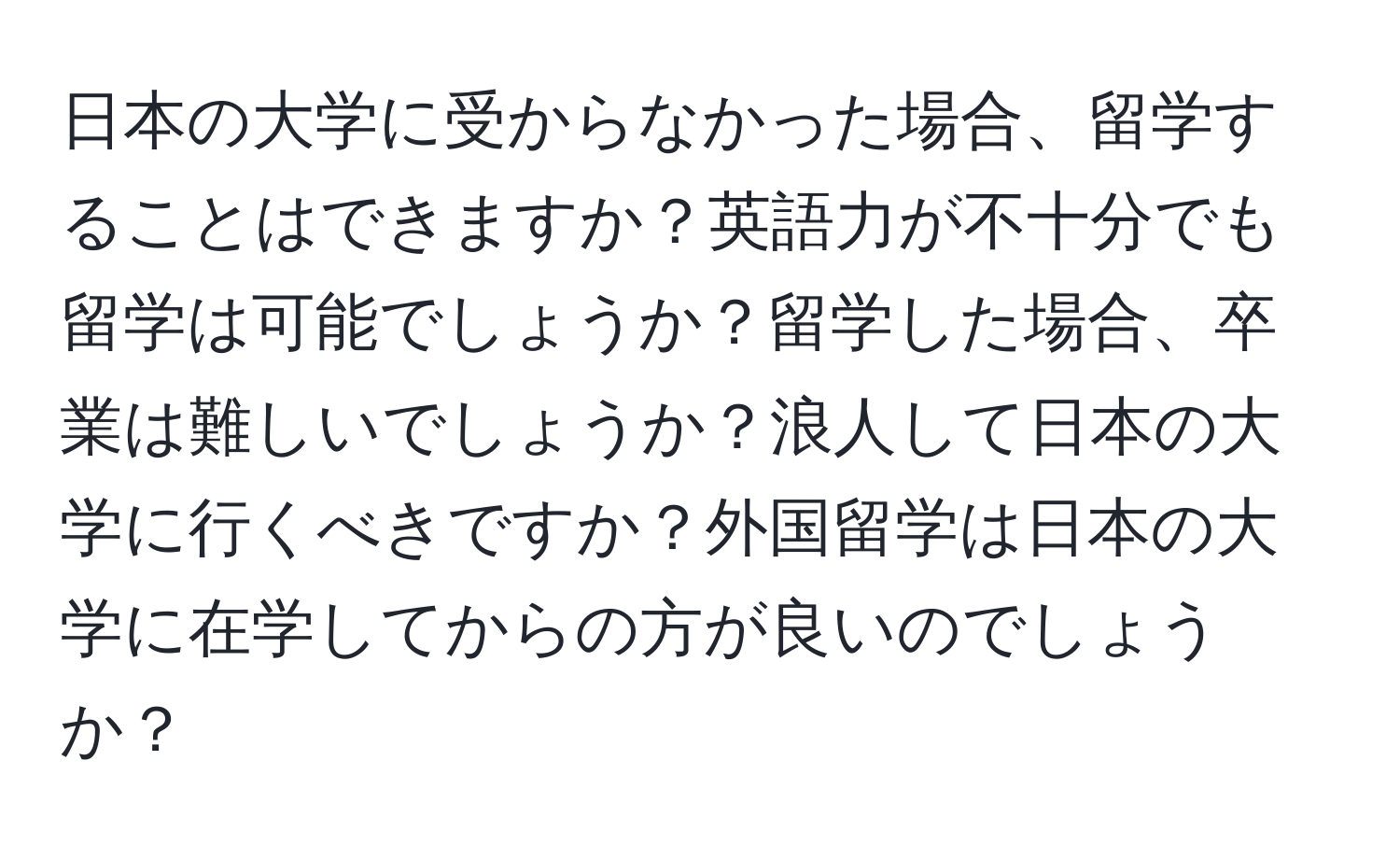 日本の大学に受からなかった場合、留学することはできますか？英語力が不十分でも留学は可能でしょうか？留学した場合、卒業は難しいでしょうか？浪人して日本の大学に行くべきですか？外国留学は日本の大学に在学してからの方が良いのでしょうか？