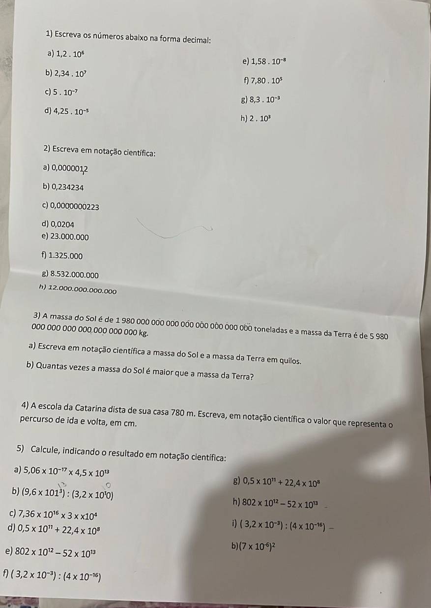 Escreva os números abaixo na forma decimal:
a) 1,2.10^6
e) 1,58.10^(-8)
b) 2,34.10^7
f) 7,80.10^5
c) 5.10^(-7)
g) 8,3.10^(-3)
d) 4,25.10^(-5)
h) 2.10^3
2) Escreva em notação científica:
a) 0,0000012
b) 0,234234
c) 0,0000000223
d) 0,0204
e) 23.000.000
f) 1.325.000
g) 8.532.000.000
h) 12.000.000.000.000
3) A massa do Sol é de 1 980 000 000 000 000 000 000 000 000 toneladas e a massa da Terra é de 5 980
ooo ooo ooo ooo ooo ooo ooo kg.
a) Escreva em notação científica a massa do Sol e a massa da Terra em quilos.
b) Quantas vezes a massa do Sol émaior que a massa da Terra?
4) A escola da Catarina dista de sua casa 780 m. Escreva, em notação científica o valor que representa o
percurso de ida e volta, em cm.
5) Calcule, indicando o resultado em notação científica:
a) 5,06* 10^(-17)* 4,5* 10^(13)
g) 0,5* 10^(11)+22,4* 10^8
b) (9,6* 101^3):(3,2* 10^10) h) 802* 10^(12)-52* 10^(13) .
c) 7,36* 10^(16)* 3* * 10^4
i)
d) 0,5* 10^(11)+22,4* 10^8 (3,2* 10^(-3)):(4* 10^(-16))-
e) 802* 10^(12)-52* 10^(13)
b) (7* 10^(-6))^2
f) (3,2* 10^(-3)):(4* 10^(-16))