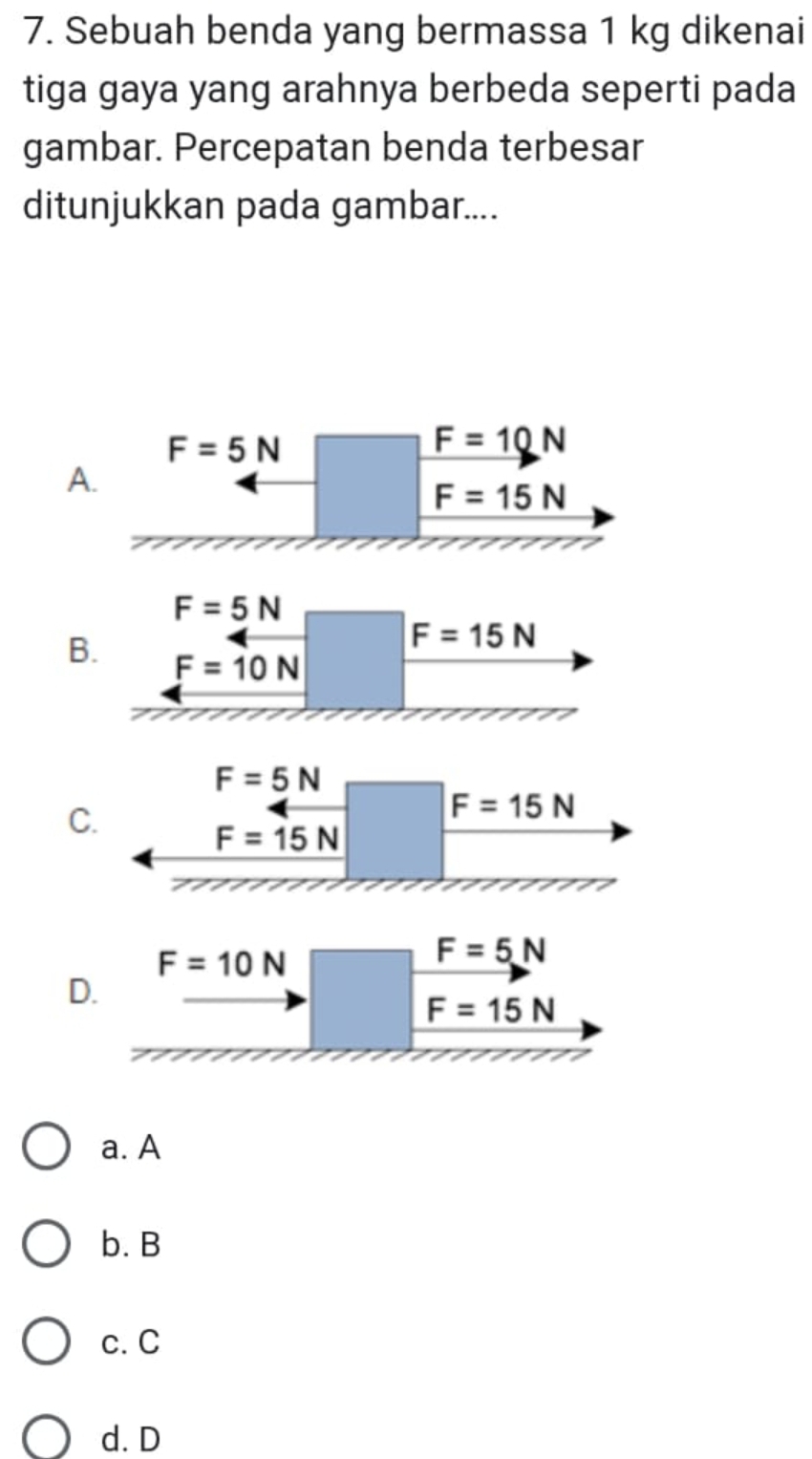 Sebuah benda yang bermassa 1 kg dikenai
tiga gaya yang arahnya berbeda seperti pada
gambar. Percepatan benda terbesar
ditunjukkan pada gambar....
F=5N
F=10N
A.
F=15N
F=5N
F=15N
B. F=10N
C
F=10N
F=5N
D.
F=15N
a. A
b. B
c. C
d. D