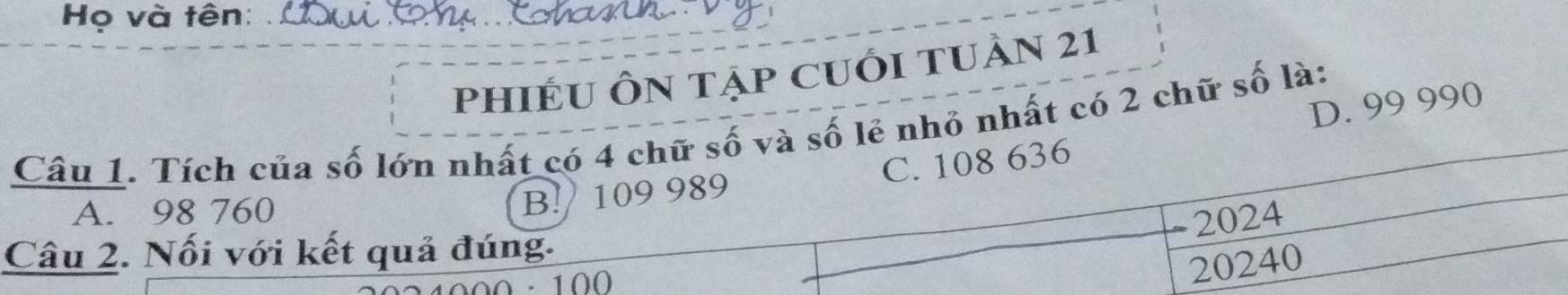 Họ và tên:
phIÉU ÔN tẠp CUỚI TUÀN 21
D. 99 990
Câu 1. Tích của số lớn nhất có 4 chữ số và số lẻ nhỏ nhất có 2 chữ số là:
A. 98 760
B! 109 989 C. 108 636
- 2024
Câu 2. Nối với kết quả đúng.
0 · 100
20240