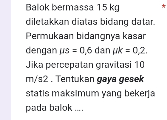 Balok bermassa 15 kg
* 
diletakkan diatas bidang datar. 
Permukaan bidangnya kasar 
dengan mu s=0,6 dan mu k=0,2. 
Jika percepatan gravitasi 10
m/s2. Tentukan gaya gesek 
statis maksimum yang bekerja 
pada balok ....