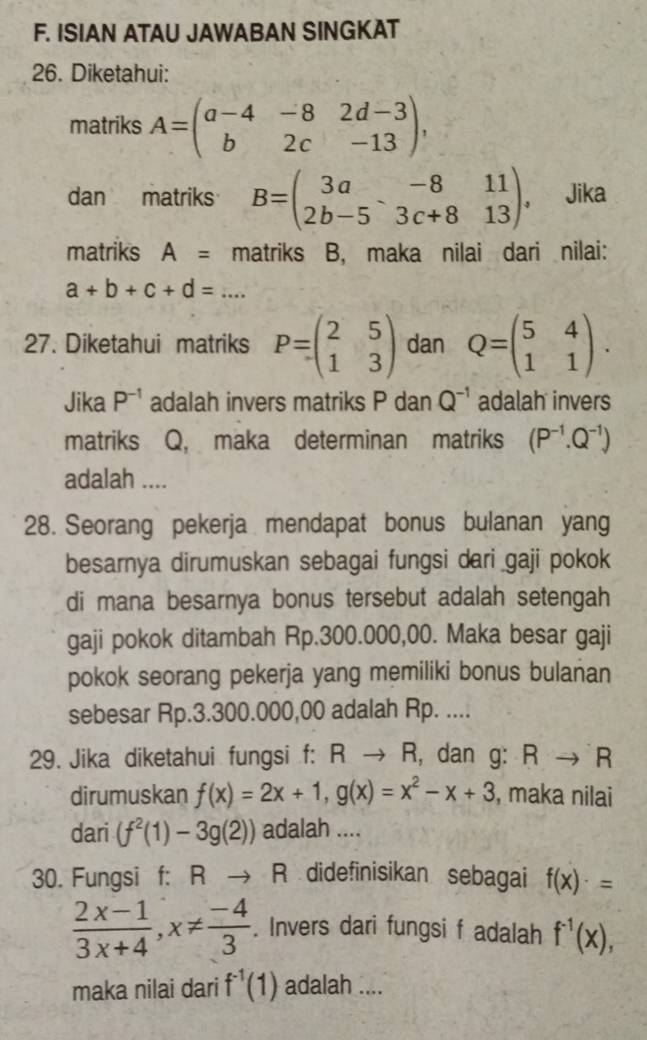 ISIAN ATAU JAWABAN SINGKAT
26. Diketahui:
matriks A=beginpmatrix a-4&-8&2d-3 b&2c&-13endpmatrix ,
dan matriks B=beginpmatrix 3a&-8&11 2b-5&3c+8&13endpmatrix ， Jika
matriks A= matriks B, maka nilai dari nilai:
a+b+c+d=...
27. Diketahui matriks P=beginpmatrix 2&5 1&3endpmatrix dan Q=beginpmatrix 5&4 1&1endpmatrix .
Jika P^(-1) adalah invers matriks P dan Q^(-1) adalah invers
matriks Q, maka determinan matriks (P^(-1).Q^(-1))
adalah ....
28. Seorang pekerja mendapat bonus bulanan yang
besarnya dirumuskan sebagai fungsi dari gaji pokok
di mana besarnya bonus tersebut adalah setengah
gaji pokok ditambah Rp.300.000,00. Maka besar gaji
pokok seorang pekerja yang memiliki bonus bulanan
sebesar Rp.3.300.000,00 adalah Rp. ....
29. Jika diketahui fungsi f: R → R, dan g: Rto R
dirumuskan f(x)=2x+1,g(x)=x^2-x+3 , maka nilai
dari (f^2(1)-3g(2)) adalah ....
30. Fungsi f: R R didefinisikan sebagai f(x)· =
 (2x-1)/3x+4 ,x!=  (-4)/3 . Invers dari fungsi f adalah f^(-1)(x),
maka nilai dari f^(-1)(1) adalah ....